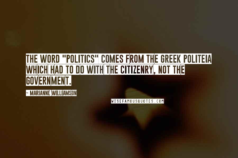 Marianne Williamson Quotes: The word "politics" comes from the Greek politeia which had to do with the citizenry, not the government.