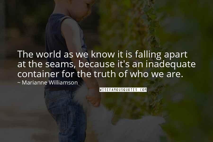 Marianne Williamson Quotes: The world as we know it is falling apart at the seams, because it's an inadequate container for the truth of who we are.