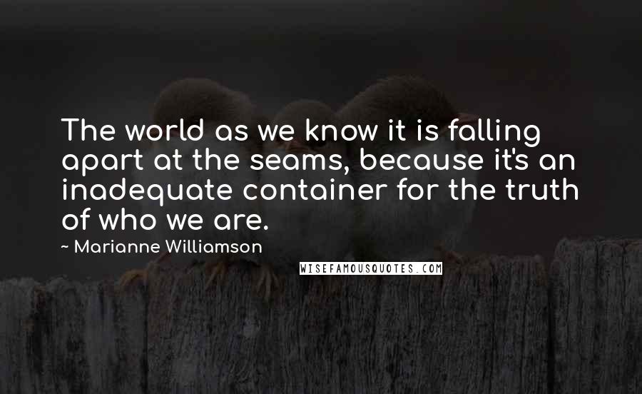 Marianne Williamson Quotes: The world as we know it is falling apart at the seams, because it's an inadequate container for the truth of who we are.