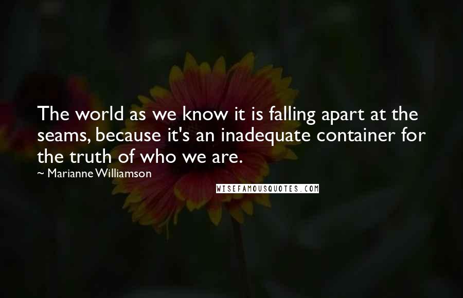 Marianne Williamson Quotes: The world as we know it is falling apart at the seams, because it's an inadequate container for the truth of who we are.