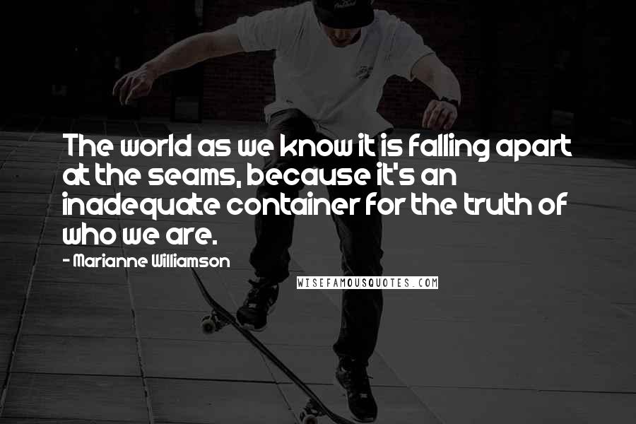 Marianne Williamson Quotes: The world as we know it is falling apart at the seams, because it's an inadequate container for the truth of who we are.