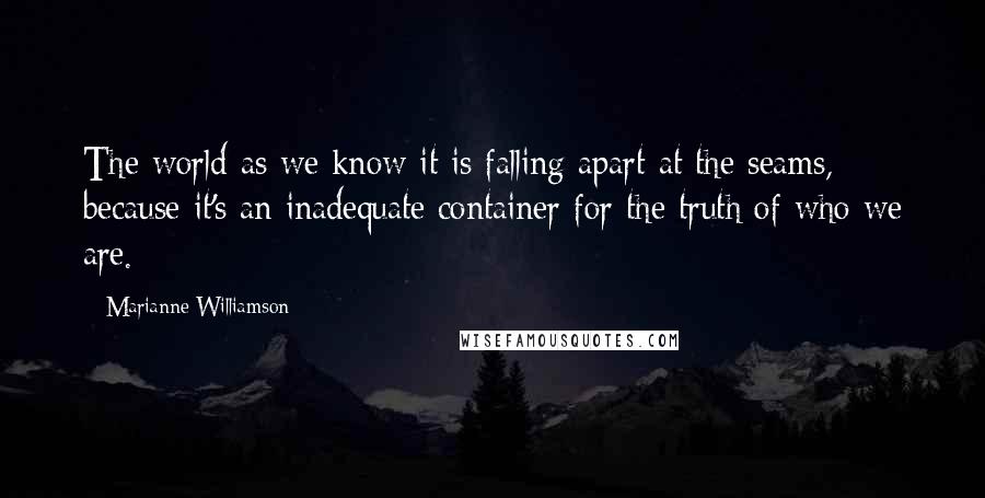 Marianne Williamson Quotes: The world as we know it is falling apart at the seams, because it's an inadequate container for the truth of who we are.