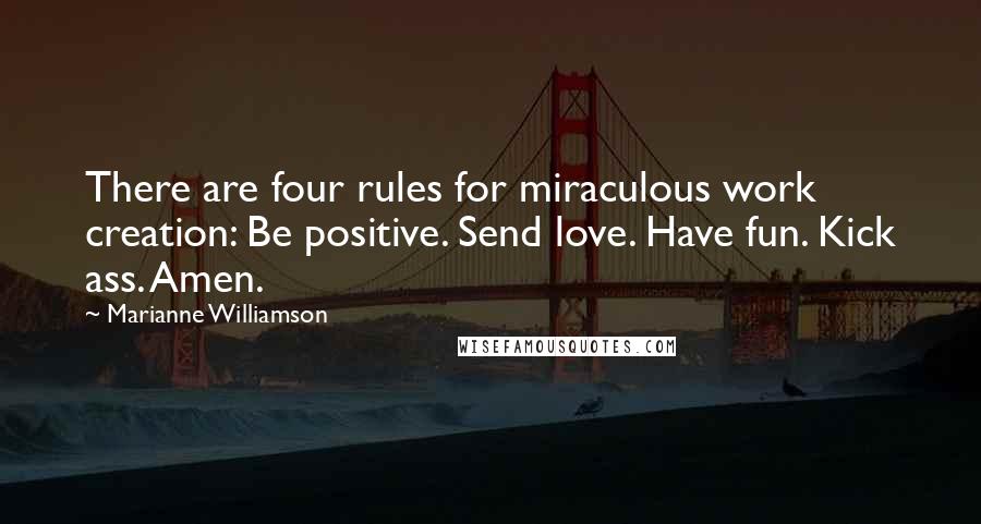 Marianne Williamson Quotes: There are four rules for miraculous work creation: Be positive. Send love. Have fun. Kick ass. Amen.