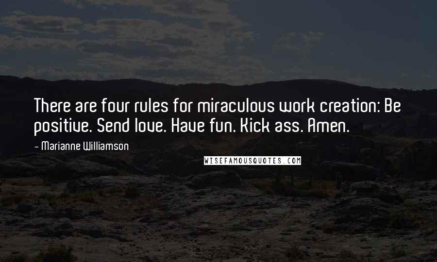 Marianne Williamson Quotes: There are four rules for miraculous work creation: Be positive. Send love. Have fun. Kick ass. Amen.