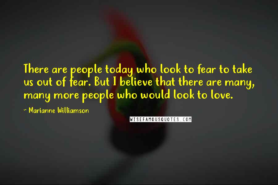 Marianne Williamson Quotes: There are people today who look to fear to take us out of fear. But I believe that there are many, many more people who would look to love.