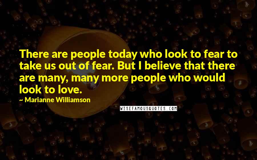 Marianne Williamson Quotes: There are people today who look to fear to take us out of fear. But I believe that there are many, many more people who would look to love.