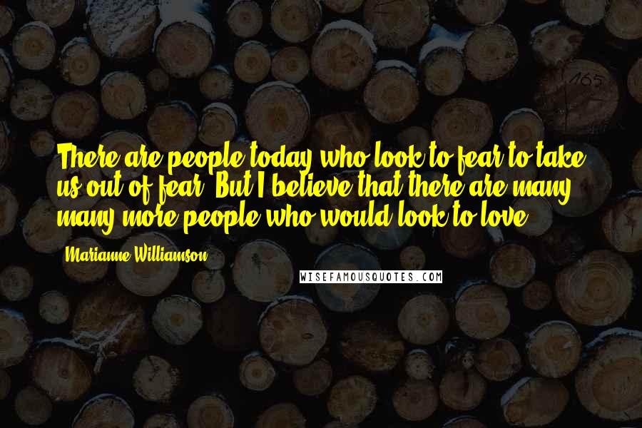 Marianne Williamson Quotes: There are people today who look to fear to take us out of fear. But I believe that there are many, many more people who would look to love.