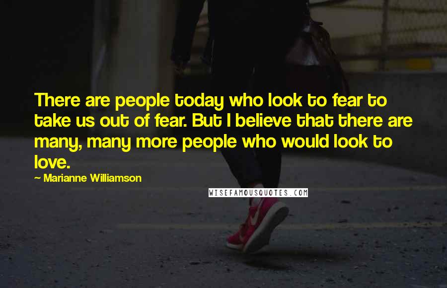 Marianne Williamson Quotes: There are people today who look to fear to take us out of fear. But I believe that there are many, many more people who would look to love.
