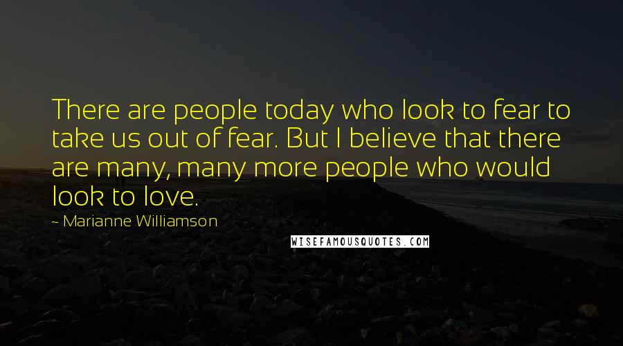 Marianne Williamson Quotes: There are people today who look to fear to take us out of fear. But I believe that there are many, many more people who would look to love.