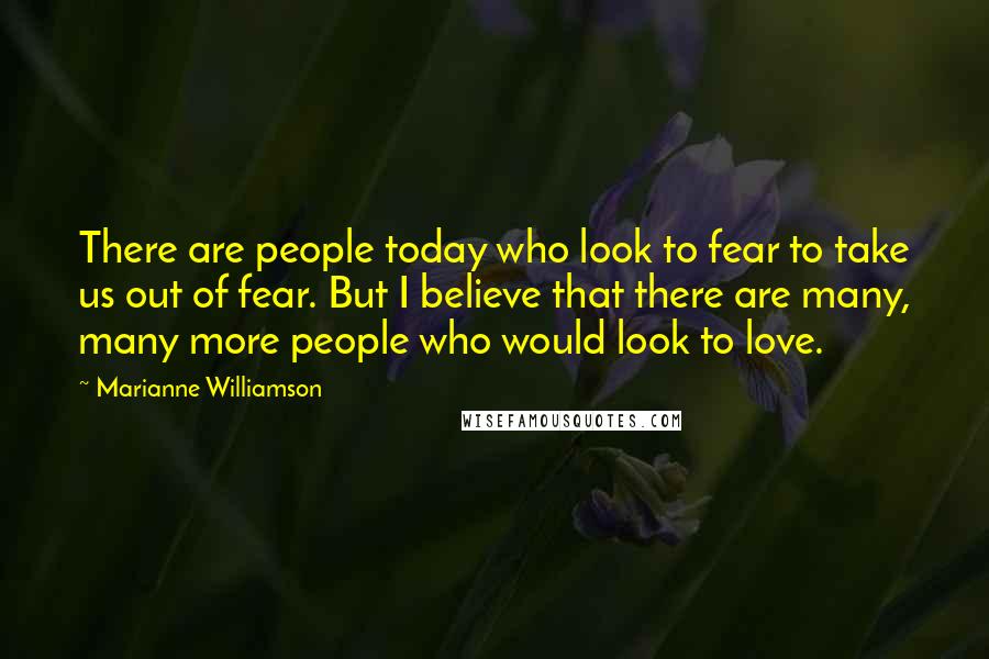 Marianne Williamson Quotes: There are people today who look to fear to take us out of fear. But I believe that there are many, many more people who would look to love.