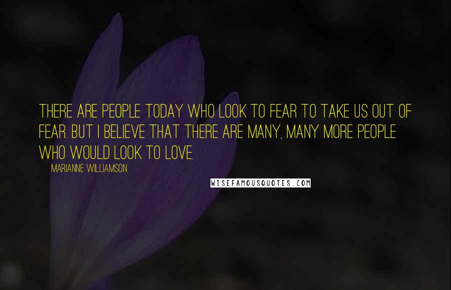 Marianne Williamson Quotes: There are people today who look to fear to take us out of fear. But I believe that there are many, many more people who would look to love.