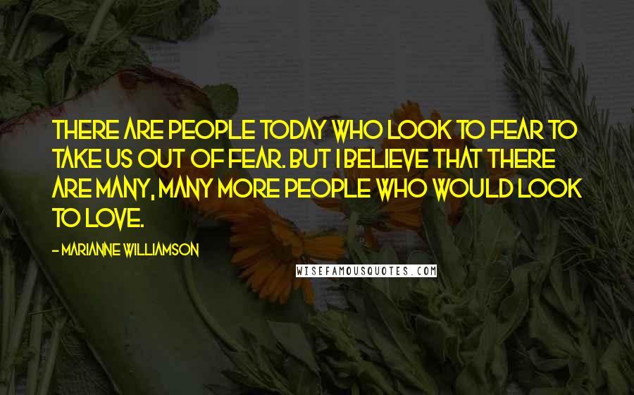 Marianne Williamson Quotes: There are people today who look to fear to take us out of fear. But I believe that there are many, many more people who would look to love.