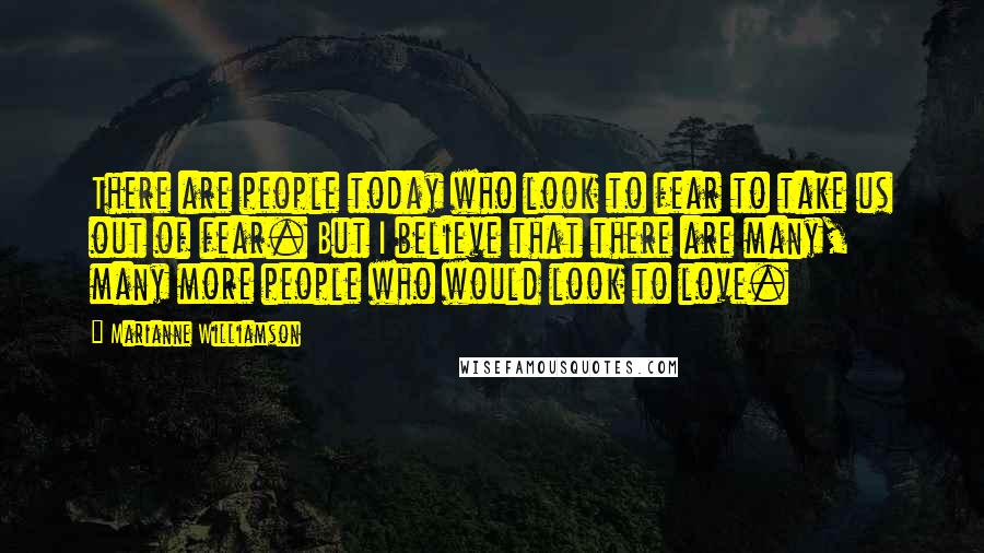 Marianne Williamson Quotes: There are people today who look to fear to take us out of fear. But I believe that there are many, many more people who would look to love.