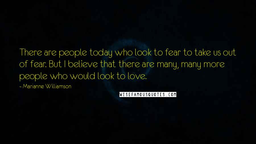 Marianne Williamson Quotes: There are people today who look to fear to take us out of fear. But I believe that there are many, many more people who would look to love.