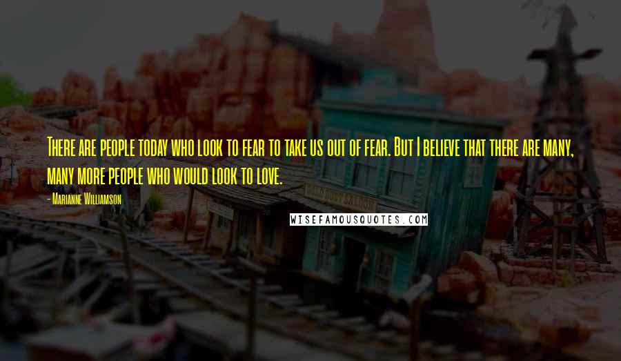 Marianne Williamson Quotes: There are people today who look to fear to take us out of fear. But I believe that there are many, many more people who would look to love.