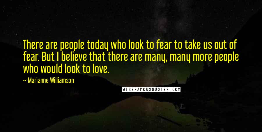 Marianne Williamson Quotes: There are people today who look to fear to take us out of fear. But I believe that there are many, many more people who would look to love.