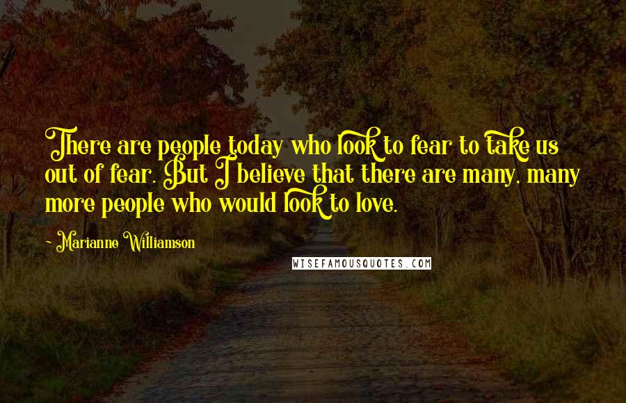 Marianne Williamson Quotes: There are people today who look to fear to take us out of fear. But I believe that there are many, many more people who would look to love.