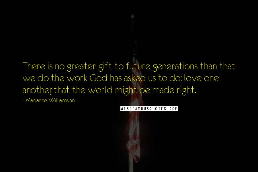 Marianne Williamson Quotes: There is no greater gift to future generations than that we do the work God has asked us to do: love one another, that the world might be made right.