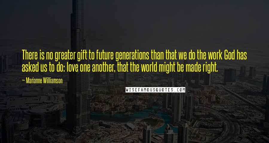 Marianne Williamson Quotes: There is no greater gift to future generations than that we do the work God has asked us to do: love one another, that the world might be made right.