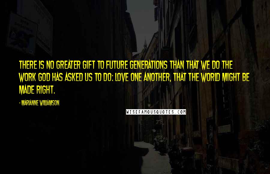 Marianne Williamson Quotes: There is no greater gift to future generations than that we do the work God has asked us to do: love one another, that the world might be made right.