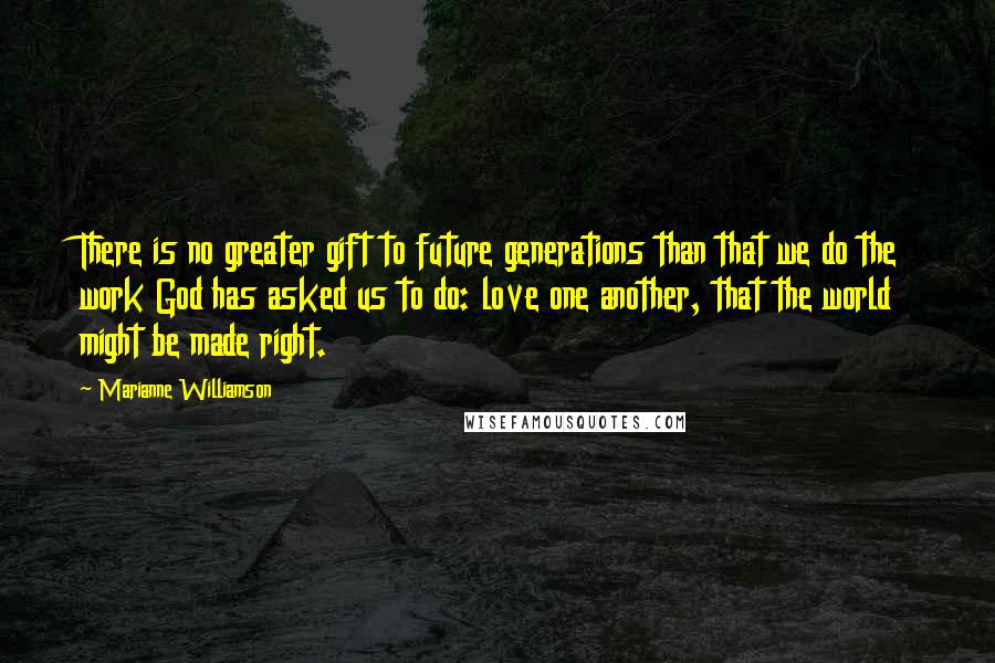 Marianne Williamson Quotes: There is no greater gift to future generations than that we do the work God has asked us to do: love one another, that the world might be made right.