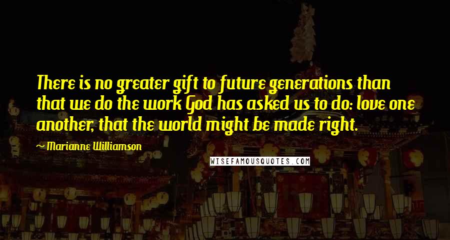 Marianne Williamson Quotes: There is no greater gift to future generations than that we do the work God has asked us to do: love one another, that the world might be made right.