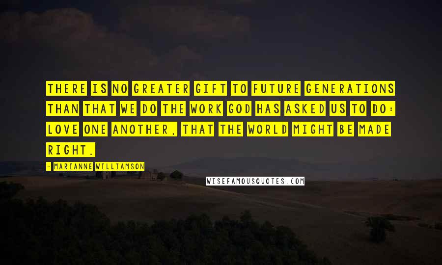 Marianne Williamson Quotes: There is no greater gift to future generations than that we do the work God has asked us to do: love one another, that the world might be made right.