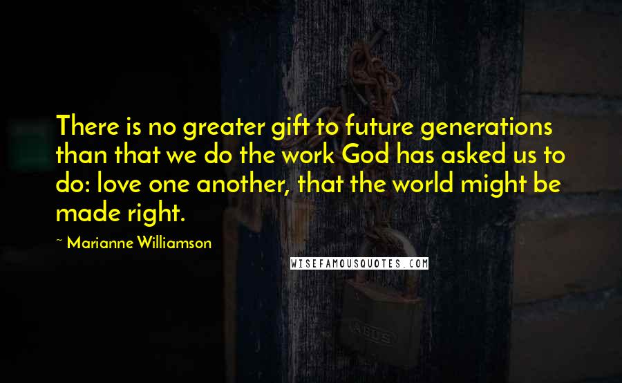 Marianne Williamson Quotes: There is no greater gift to future generations than that we do the work God has asked us to do: love one another, that the world might be made right.