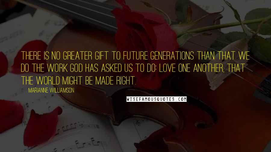 Marianne Williamson Quotes: There is no greater gift to future generations than that we do the work God has asked us to do: love one another, that the world might be made right.