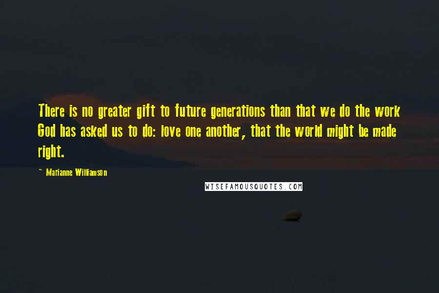 Marianne Williamson Quotes: There is no greater gift to future generations than that we do the work God has asked us to do: love one another, that the world might be made right.