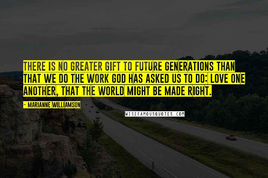 Marianne Williamson Quotes: There is no greater gift to future generations than that we do the work God has asked us to do: love one another, that the world might be made right.