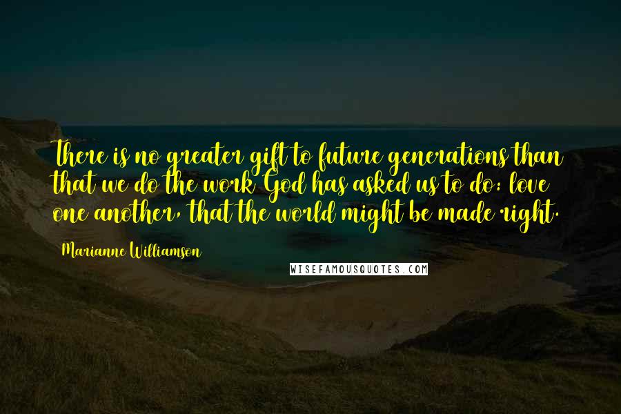 Marianne Williamson Quotes: There is no greater gift to future generations than that we do the work God has asked us to do: love one another, that the world might be made right.