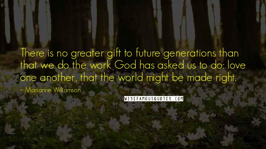 Marianne Williamson Quotes: There is no greater gift to future generations than that we do the work God has asked us to do: love one another, that the world might be made right.