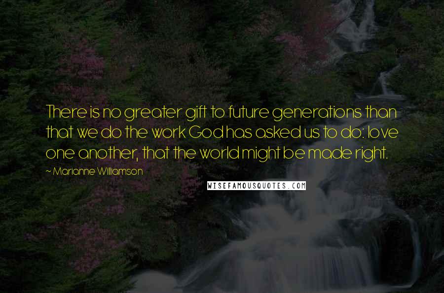 Marianne Williamson Quotes: There is no greater gift to future generations than that we do the work God has asked us to do: love one another, that the world might be made right.