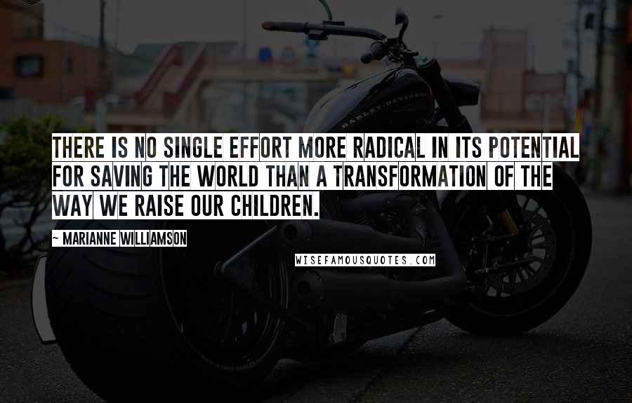 Marianne Williamson Quotes: There is no single effort more radical in its potential for saving the world than a transformation of the way we raise our children.