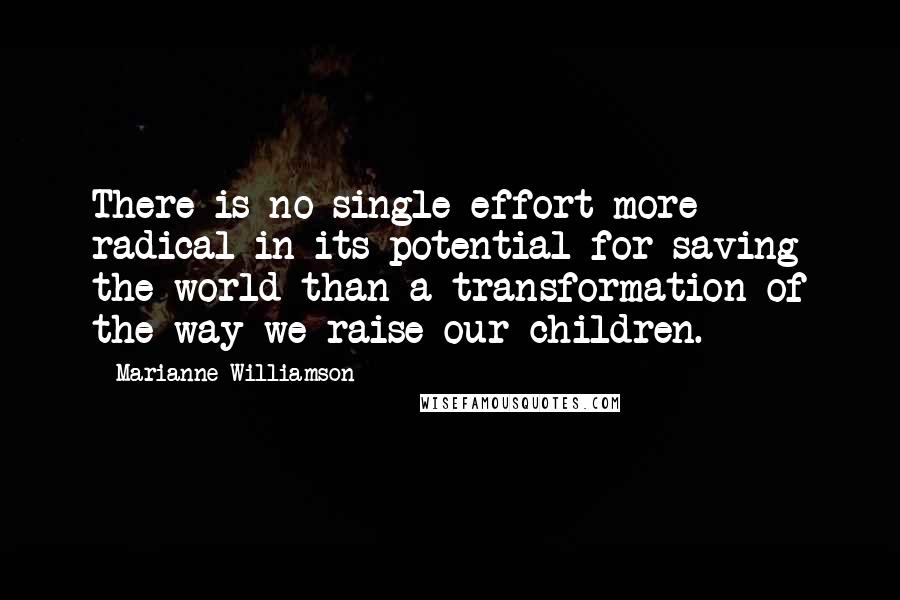 Marianne Williamson Quotes: There is no single effort more radical in its potential for saving the world than a transformation of the way we raise our children.