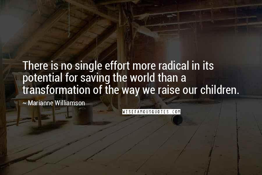 Marianne Williamson Quotes: There is no single effort more radical in its potential for saving the world than a transformation of the way we raise our children.