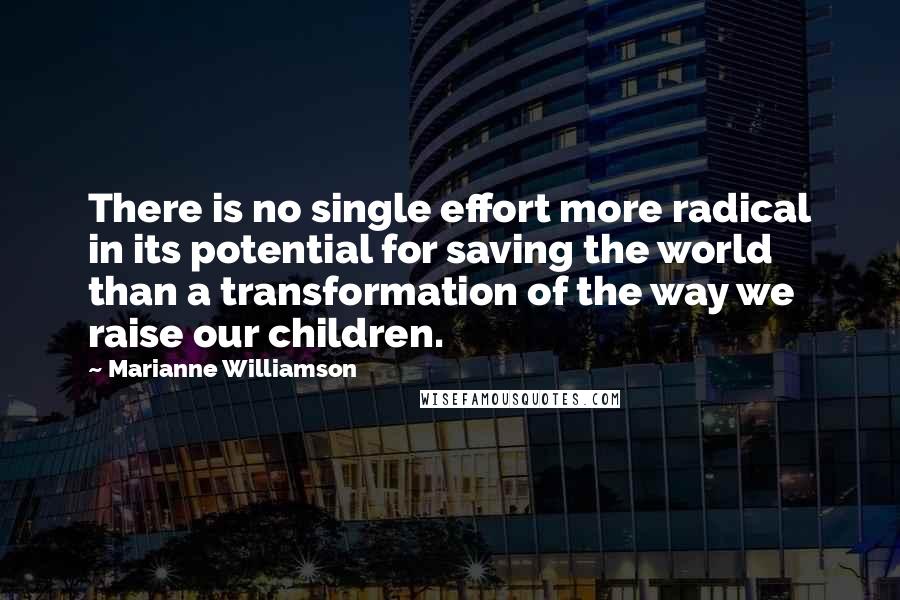 Marianne Williamson Quotes: There is no single effort more radical in its potential for saving the world than a transformation of the way we raise our children.