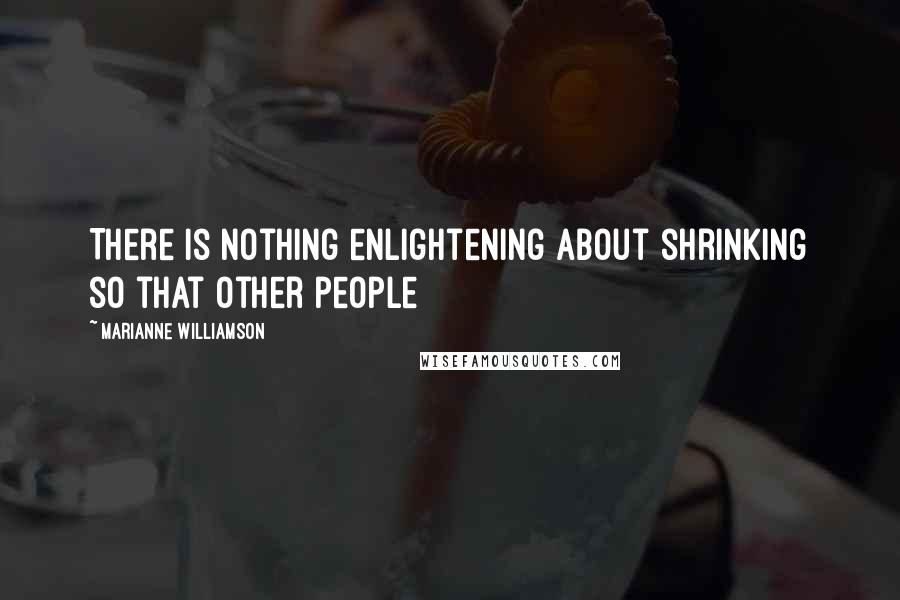 Marianne Williamson Quotes: There is nothing enlightening about shrinking so that other people