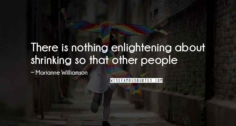 Marianne Williamson Quotes: There is nothing enlightening about shrinking so that other people