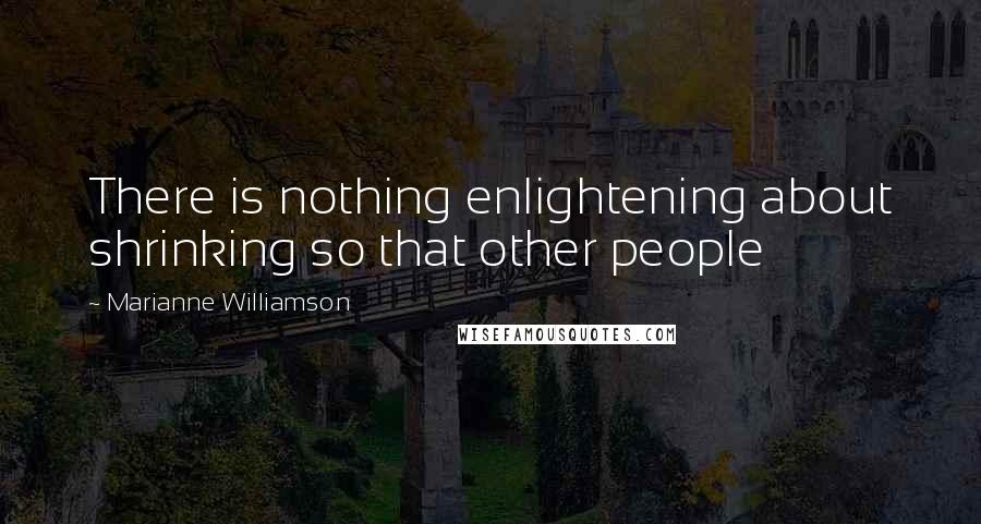 Marianne Williamson Quotes: There is nothing enlightening about shrinking so that other people