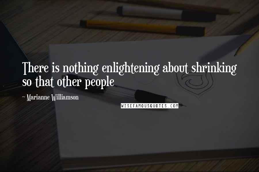 Marianne Williamson Quotes: There is nothing enlightening about shrinking so that other people