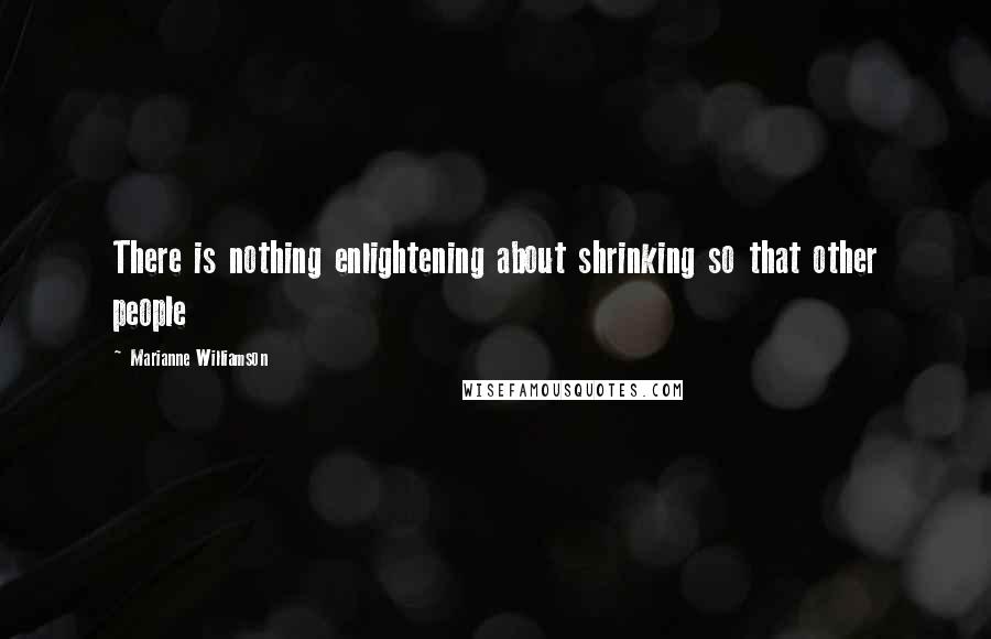 Marianne Williamson Quotes: There is nothing enlightening about shrinking so that other people