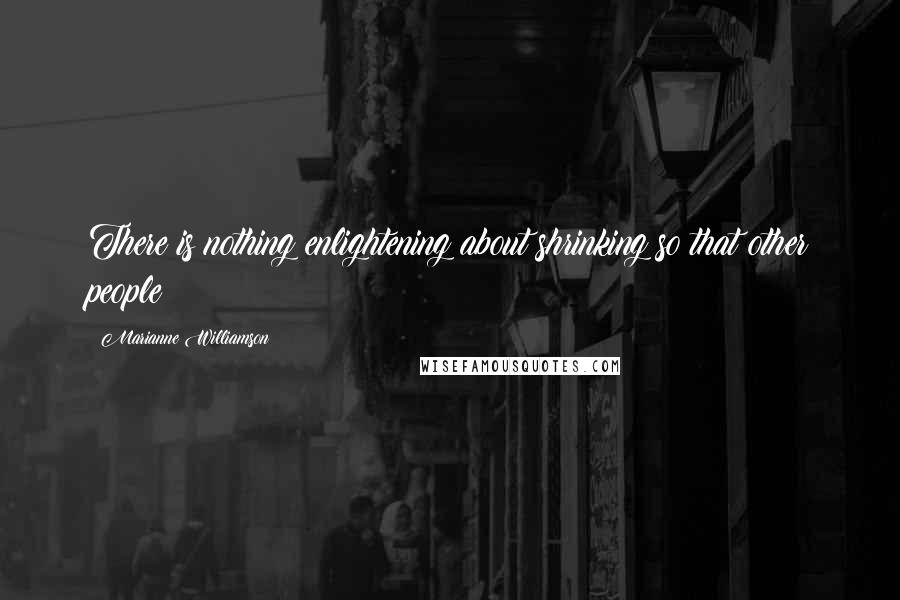 Marianne Williamson Quotes: There is nothing enlightening about shrinking so that other people