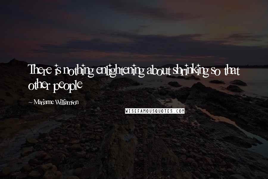 Marianne Williamson Quotes: There is nothing enlightening about shrinking so that other people