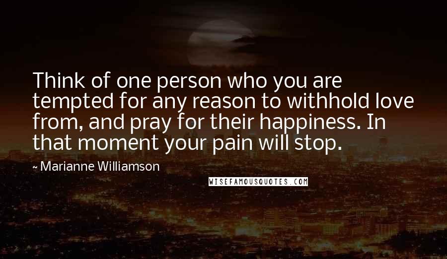 Marianne Williamson Quotes: Think of one person who you are tempted for any reason to withhold love from, and pray for their happiness. In that moment your pain will stop.