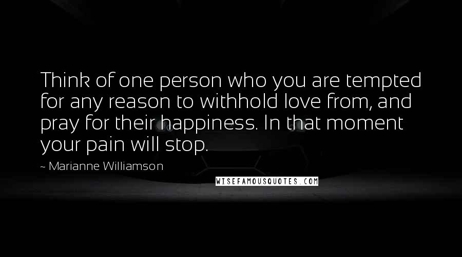 Marianne Williamson Quotes: Think of one person who you are tempted for any reason to withhold love from, and pray for their happiness. In that moment your pain will stop.