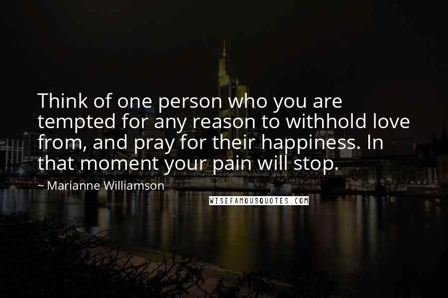 Marianne Williamson Quotes: Think of one person who you are tempted for any reason to withhold love from, and pray for their happiness. In that moment your pain will stop.