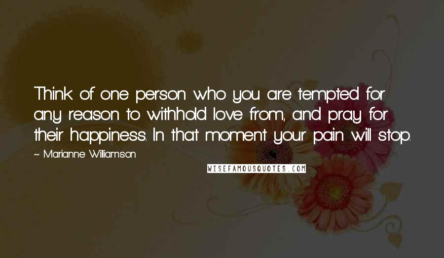 Marianne Williamson Quotes: Think of one person who you are tempted for any reason to withhold love from, and pray for their happiness. In that moment your pain will stop.