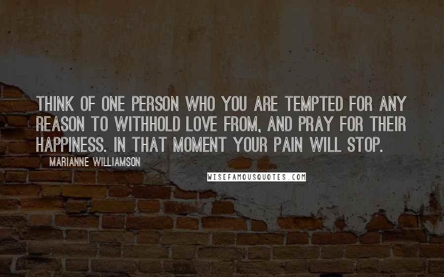 Marianne Williamson Quotes: Think of one person who you are tempted for any reason to withhold love from, and pray for their happiness. In that moment your pain will stop.